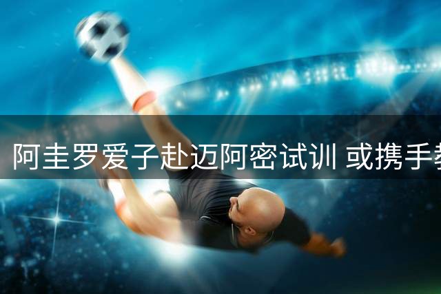 阿圭罗爱子赴迈阿密试训 或携手教父梅西征战美职联